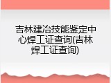 吉林建冶技能鉴定中心焊工证查询(吉林焊工证查询)