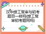 汉中焊工复审与初考题目一样吗(焊工复审初考题同吗)