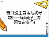 普洱焊工复审与初考题目一样吗(焊工考题复审变吗)