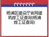 杨浦区建设厅官网建筑焊工证查询(杨浦焊工证查询)