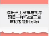 濮阳焊工复审与初考题目一样吗(焊工复审初考题相同吗)