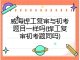 威海焊工复审与初考题目一样吗(焊工复审初考题同吗)