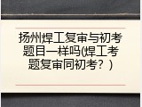 扬州焊工复审与初考题目一样吗(焊工考题复审同初考？)