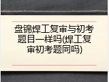 盘锦焊工复审与初考题目一样吗(焊工复审初考题同吗)