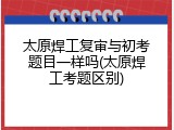 太原焊工复审与初考题目一样吗(太原焊工考题区别)