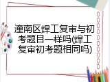 潼南区焊工复审与初考题目一样吗(焊工复审初考题相同吗)