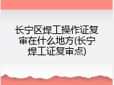 长宁区焊工操作证复审在什么地方(长宁焊工证复审点)