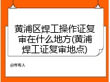 黄浦区焊工操作证复审在什么地方(黄浦焊工证复审地点)