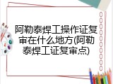 阿勒泰焊工操作证复审在什么地方(阿勒泰焊工证复审点)