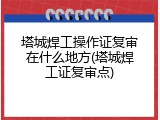 塔城焊工操作证复审在什么地方(塔城焊工证复审点)