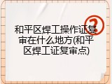和平区焊工操作证复审在什么地方(和平区焊工证复审点)