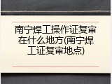 南宁焊工操作证复审在什么地方(南宁焊工证复审地点)