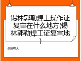 锡林郭勒焊工操作证复审在什么地方(锡林郭勒焊工证复审地)