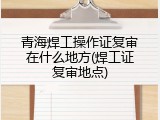 青海焊工操作证复审在什么地方(焊工证复审地点)