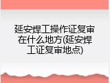 延安焊工操作证复审在什么地方(延安焊工证复审地点)