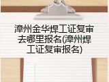漳州金华焊工证复审去哪里报名(漳州焊工证复审报名)