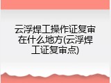 云浮焊工操作证复审在什么地方(云浮焊工证复审点)