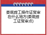 娄底焊工操作证复审在什么地方(娄底焊工证复审点)