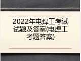 2022年电焊工考试试题及答案(电焊工考题答案)