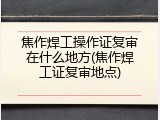 焦作焊工操作证复审在什么地方(焦作焊工证复审地点)
