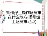 扬州焊工操作证复审在什么地方(扬州焊工证复审地点)