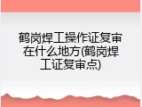 鹤岗焊工操作证复审在什么地方(鹤岗焊工证复审点)