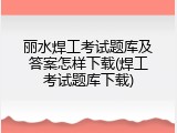 丽水焊工考试题库及答案怎样下载(焊工考试题库下载)