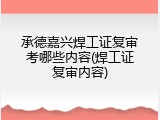 承德嘉兴焊工证复审考哪些内容(焊工证复审内容)