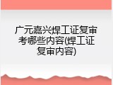 广元嘉兴焊工证复审考哪些内容(焊工证复审内容)