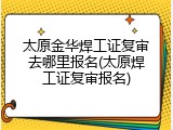 太原金华焊工证复审去哪里报名(太原焊工证复审报名)