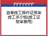宜春焊工操作证复审焊工多少钱(焊工证复审费用)