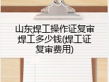 山东焊工操作证复审焊工多少钱(焊工证复审费用)
