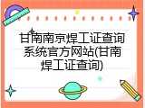 甘南南京焊工证查询系统官方网站(甘南焊工证查询)