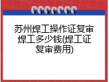 苏州焊工操作证复审焊工多少钱(焊工证复审费用)