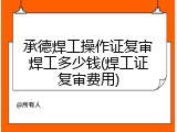 承德焊工操作证复审焊工多少钱(焊工证复审费用)