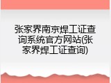 张家界南京焊工证查询系统官方网站(张家界焊工证查询)