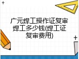 广元焊工操作证复审焊工多少钱(焊工证复审费用)