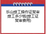 乐山焊工操作证复审焊工多少钱(焊工证复审费用)