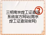 三明南京焊工证查询系统官方网站(南京焊工证查询官网)