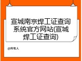 宣城南京焊工证查询系统官方网站(宣城焊工证查询)