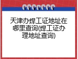 天津办焊工证地址在哪里查询(焊工证办理地址查询)