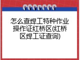怎么查焊工特种作业操作证红桥区(红桥区焊工证查询)