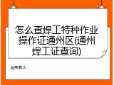 怎么查焊工特种作业操作证通州区(通州焊工证查询)