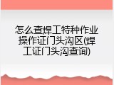 怎么查焊工特种作业操作证门头沟区(焊工证门头沟查询)