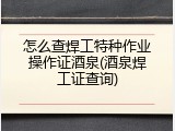 怎么查焊工特种作业操作证酒泉(酒泉焊工证查询)
