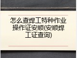 怎么查焊工特种作业操作证安顺(安顺焊工证查询)