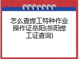 怎么查焊工特种作业操作证岳阳(岳阳焊工证查询)