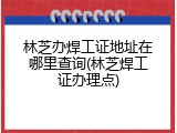 林芝办焊工证地址在哪里查询(林芝焊工证办理点)
