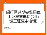 闵行区过期安监局焊工证复审电话(闵行焊工证复审电话)