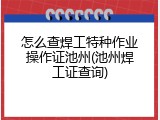 怎么查焊工特种作业操作证池州(池州焊工证查询)